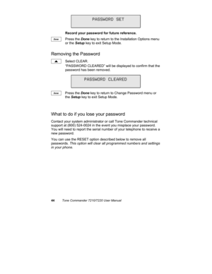 Page 4944Tone Commander 7210/7220 User Manual
Record your password for future reference.
Press the Done key to return to the Installation Options menu
or the Setup key to exit Setup Mode.
Removing the Password
Select CLEAR.
“PASSWORD CLEARED” will be displayed to confirm that the
password has been removed.
Press the Done key to return to Change Password menu or
the Setup key to exit Setup Mode.
What to do if you lose your password
Contact your system administrator or call Tone Commander technical
support at...
