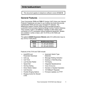 Page 6Tone Commander 7210/7220 User Manual1
Introduction
General Features   ________________________
Tone Commander 7210 and 7220 IP Centrex VoIP (Voice over Internet
Protocol) Telephones are easy to use multiline terminals that provide
sophisticated ISDN services over managed IP networks. The
telephones support Centrex ISDN services provided through a
Lucent/AG Communication Systems iMerge Centrex Feature Gateway.
They include a built-in 10/100BaseT repeater to allow daisy-chain
connection of a PC workstation...