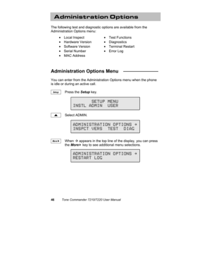 Page 5146Tone Commander 7210/7220 User Manual
Administration Options
The following test and diagnostic options are available from the
Administration Options menu:
• Local Inspect• Test Functions
• Hardware Version• Diagnostics
• Software Version• Terminal Restart
• Serial Number• Error Log
• MAC Address
Administration Options Menu   _____________
You can enter from the Administration Options menu when the phone
is idle or during an active call.
Press the Setup key.
Select ADMIN.
When Æ appears in the top line...