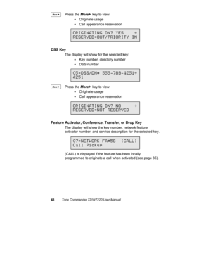 Page 5348Tone Commander 7210/7220 User Manual
Press the More
4 key to view:
• Originate usage
•  Call appearance reservation
DSS Key
The display will show for the selected key:
•  Key number, directory number
• DSS number
Press the More
4 key to view:
• Originate usage
•  Call appearance reservation
Feature Activator, Conference, Transfer, or Drop Key
The display will show the key number, network feature
activator number, and service description for the selected key.
(CALL) is displayed if the feature has been...