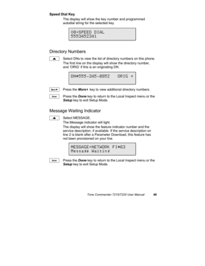 Page 54Tone Commander 7210/7220 User Manual49
Speed Dial Key
The display will show the key number and programmed
autodial string for the selected key.
Directory Numbers
Select DNs to view the list of directory numbers on this phone.
The first line on the display will show the directory number,
and ‘ORIG’ if this is an originating DN.
Press the More
4 key to view additional directory numbers.
Press the Done key to return to the Local Inspect menu or the
Setup key to exit Setup Mode.
Message Waiting Indicator...