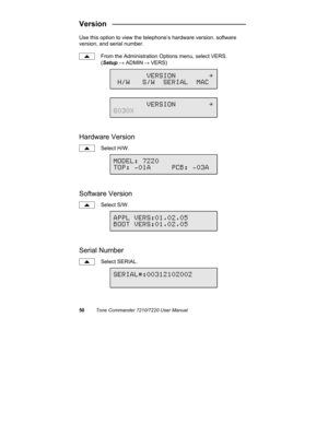 Page 5550Tone Commander 7210/7220 User Manual
Version   ________________________________
Use this option to view the telephone’s hardware version, software
version, and serial number.
From the Administration Options menu, select VERS.
(Setup → ADMIN
 → VERS)
Hardware Version
Select H/W.
Software Version
Select S/W.
Serial Number
Select SERIAL.
MODEL: 7220
TOP: -01A     PCB: -03A
APPL VERS:01.02.05
BOOT VERS:01.02.05
SERIAL#:00312102002
        VERSION        \
 H/W   S/W  SERIAL  MAC
        VERSION        \...