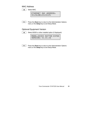 Page 56Tone Commander 7210/7220 User Manual51
MAC Address
Select MAC.
Press the Done key to return to the Administration Options
menu or the Setup key to exit Setup Mode.
Optional Equipment Version
Select 6030X or other installed option (if displayed).
Press the Done key to return to the Administration Options
menu or the Setup key to exit Setup Mode.
Done
ETHERNET MAC ADDRESS:
00:04:8D:00:00:51
Done
MODEL:6030X BUTTON EXPAN
VERSION: 01.01.04 