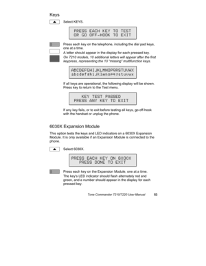 Page 58Tone Commander 7210/7220 User Manual53
Keys
Select KEYS.
Press each key on the telephone, including the dial pad keys,
one at a time.
A letter should appear in the display for each pressed key.
On 7210 models, 10 additional letters will appear after the first
keypress, representing the 10 “missing” multifunction keys.
If all keys are operational, the following display will be shown.
Press key to return to the Test menu.
If any key fails, or to exit before testing all keys, go off-hook
with the handset or...