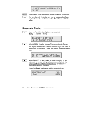 Page 5954Tone Commander 7210/7220 User Manual
After all keys have been tested, press any key to exit the test.
You can also exit the test at any time by pressing the Done
key to return to the Test menu or the Setup key to exit Setup
Mode.
Diagnostic Display   ______________________
From the Administration Options menu, select.
(Setup → ADMIN
 → DIAG)
Select LINK to view the status of the connection to iMerge.
The display will show the Ethernet physical layer data rate, IP
layer status, ISDN Layer 3 state, and...