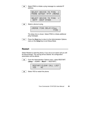 Page 60Tone Commander 7210/7220 User Manual55
Select PING to initiate a ping message to a selected IP
address.
Select a device to ping.
The delay time is shown. Select PING to initiate additional
ping messages.
Press the Done key to return to the Administration Options
menu or the Setup key to exit Setup Mode.
Restart   ________________________________
Select Restart to reset the phone. If you are on an active call you will
be disconnected. The call log will be cleared. No configuration
parameters will be...