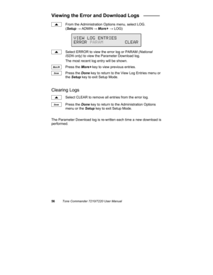 Page 6156Tone Commander 7210/7220 User Manual
Viewing the Error and Download Logs   ______
From the Administration Options menu, select LOG.
(Setup → ADMIN
 → More
4 → LOG)
Select ERROR to view the error log or PARAM (National
ISDN only) to view the Parameter Download log.
The most recent log entry will be shown.
Press the More
4key to view previous entries.
Press the Done key to return to the View Log Entries menu or
the Setup key to exit Setup Mode.
Clearing Logs
Select CLEAR to remove all entries from the...