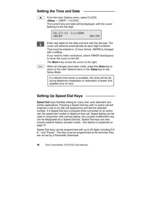 Page 6358Tone Commander 7210/7220 User Manual
Setting the Time and Date   ________________
From the User Options menu, select CLOCK.
(Setup → USER
 → CLOCK)
The current time and date will be displayed, with the cursor
flashing on the first digit.
Enter new digits for the date and time with the dial pad. The
cursor will advance automatically as each digit is entered.
Time must be entered in 12-hour format. AM/PM is changed
with a softkey.
If you need to make corrections, select 
ÅBKSP (backspace)
to move the...