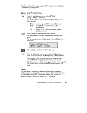 Page 64Tone Commander 7210/7220 User Manual59
To add or change DSS keys, use the KEYS option in the Installation
Options menu (see page 36).
Speed Dial Programming
From the User Options menu, select SPDIAL.
(Setup → USER
 → SPDIAL)
The current state of each multifunction key is shown by its
status indicator.
Green– unused key, available for speed dial use.
Red– Speed Dial key that has already been 
programmed.
Off– key set up for a call appearance, feature 
activator, or DSS.
Press a lit key to program it for...