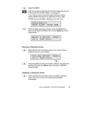 Page 66Tone Commander 7210/7220 User Manual61
Select NUMBER.
Enter the number to dial with the dial pad. Dialing pauses are
entered with the PAUSE softkey – see page 59.
If you need to make corrections while entering numbers,
select 
ÅBKSP (backspace) to delete the previous digit.
CLEAR removes all digits, allowing you to start over.
When all digits have been entered, press the Done key to
return to the Select A Softkey menu or the Setup key to exit
Setup Mode.
Moving a Directory Entry
Select MOVE from the Name...
