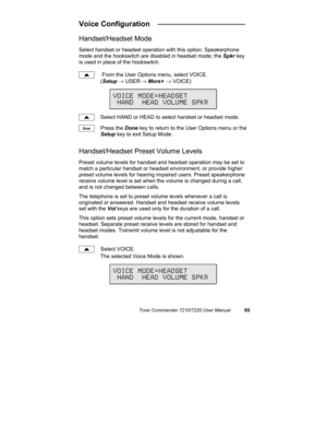 Page 70Tone Commander 7210/7220 User Manual65
Voice Configuration   _____________________
Handset/Headset Mode
Select handset or headset operation with this option. Speakerphone
mode and the hookswitch are disabled in headset mode; the Spkr key
is used in place of the hookswitch.
 From the User Options menu, select VOICE.
(Setup → USER
 → More
4 → VOICE)
Select HAND or HEAD to select handset or headset mode.
Press the Done key to return to the User Options menu or the
Setup key to exit Setup Mode....