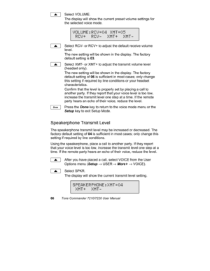 Page 7166Tone Commander 7210/7220 User Manual
Select VOLUME.
The display will show the current preset volume settings for
the selected voice mode.
Select RCV- or RCV+ to adjust the default receive volume
level.
The new setting will be shown in the display. The factory
default setting is 03.
Select XMT- or XMT+ to adjust the transmit volume level
(headset only).
The new setting will be shown in the display. The factory
default setting of 06 is sufficient in most cases; only change
this setting if required by...