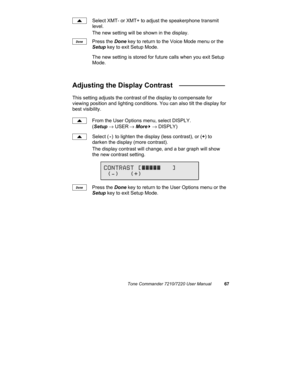 Page 72Tone Commander 7210/7220 User Manual67
Select XMT- or XMT+ to adjust the speakerphone transmit
level.
The new setting will be shown in the display.
Press the Done key to return to the Voice Mode menu or the
Setup key to exit Setup Mode.
The new setting is stored for future calls when you exit Setup
Mode.
Adjusting the Display Contrast   ____________
This setting adjusts the contrast of the display to compensate for
viewing position and lighting conditions. You can also tilt the display for
best...