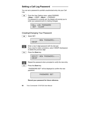 Page 7368Tone Commander 7210/7220 User Manual
Setting a Call Log Password   ______________
You can set a password to prohibit unauthorized entry into your Call
Log.
From the User Options menu, select PASSWD.
(Setup → USER
 → More
4 → PASSWD)
If a password is currently set, the display will prompt you to
enter your password prior to making changes.
Creating/Changing Your Password
Select SET.
Enter a new 4-digit password with the dial pad.
If you need to make corrections, select 
ÅBKSP (backspace)
to delete the...