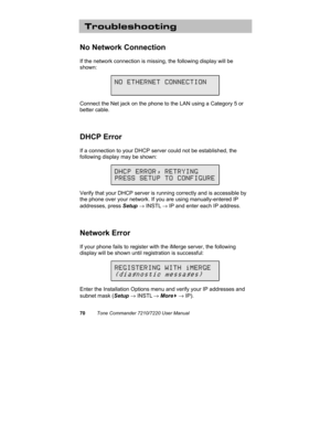 Page 7570Tone Commander 7210/7220 User Manual
Troubleshooting
No Network Connection
If the network connection is missing, the following display will be
shown:
Connect the Net jack on the phone to the LAN using a Category 5 or
better cable.
DHCP Error
If a connection to your DHCP server could not be established, the
following display may be shown:
Verify that your DHCP server is running correctly and is accessible by
the phone over your network. If you are using manually-entered IP
addresses, press Setup →...