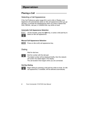 Page 94Tone Commander 7210/7220 User Manual
Operation
Placing a Call   ___________________________
Selecting a Call Appearance
If the Call Preference option (page 64) is set to Idle or Ringing, your
telephone will automatically select an idle call appearance when you go
off-hook, or activate the speakerphone when you press a Speed Dial,
DSS, REDIAL, dial pad, or UNANS-DIAL key while on-hook.
Automatic Call Appearance Selection
Lift the handset, press the Spkr key, or press a dial pad key to
select an idle call...