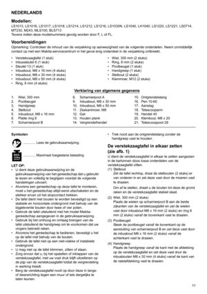 Page 1111
NEDERLANDS
Modellen:
LS1013, LS1016, LS1017, LS1018, LS1214, LS1212, LS1216, LS1030N, LS1040, LH1040, LS1220, LS1221, LS0714, 
MT230, M243, MLS100, BLS713
Tevens indien deze modelnummers gevolg worden door F, L of FL.
VoorbereidingenOpmerking: Controleer de inhoud van de verpakking op aanwezigheid van de volgende onderdelen. Neem onmiddellijk 
contact op met een Makita-servicecentrum in het geval enig onderdeel in de verpakking ontbreekt.
• Verstekzaagtafel (1 stuk)
• Inbussleutel 6 (1 stuk)
• Sleutel...