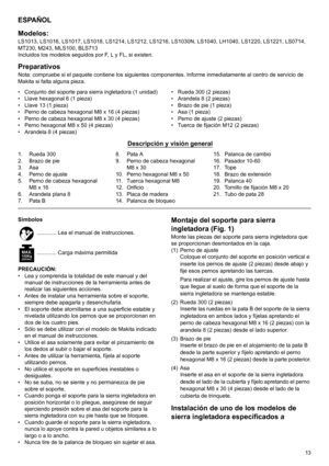 Page 1313
ESPAÑOL
Modelos:
LS1013, LS1016, LS1017, LS1018, LS1214, LS1212, LS1216, LS1030N, LS1040, LH1040, LS1220, LS1221, LS0714, 
MT230, M243, MLS100, BLS713
Incluidos los modelos seguidos por F, L y FL, si existen.
PreparativosNota: compruebe si el paquete contiene los siguientes componentes. Informe inmediatamente al centro de servicio de 
Makita si falta alguna pieza.
• Conjunto del soporte para sierra ingletadora (1 unidad)
• Llave hexagonal 6 (1 pieza)
• Llave 13 (1 pieza)
• Perno de cabeza hexagonal M8...