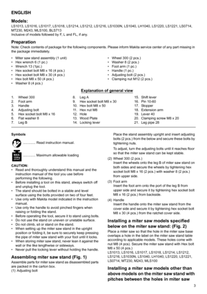 Page 33
ENGLISH
Models:
LS1013, LS1016, LS1017, LS1018, LS1214, LS1212, LS1216, LS1030N, LS1040, LH1040, LS1220, LS1221, LS0714, 
MT230, M243, MLS100, BLS713
Inclusive of models followed by F, L and FL, if any.
PreparationNote: Check contents of package for the following components. Please inform Makita service center of any part missing in 
the package immediately.
• Miter saw stand assembly (1 unit)
• Hex wrench 6 (1 pc.)
• Wrench 13 (1pc.)
• Hex socket bolt M8 x 16 (4 pcs.)
• Hex socket bolt M8 x 30 (4...