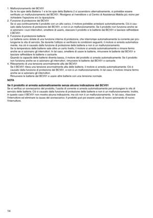 Page 14
14
1.	 Malfunzionamento	del	BCV01Se	le	tre	spie	della	Batteria	1	e	le	tre	spie	della	Batteria	2	si	accendono	alternativamente,	si	potrebbe	essere	
verificato	un	malfunzionamento	del	BCV01. 	Rivolgersi	al	rivenditore	o	al	Centro	di	Assistenza	Makita	più	vicino	per	
richiedere	l'ispezione	e/o	la	riparazione.
2.	 Funzione	di	protezione	del	BCV01 Se	si	usa	continuamente	il	prodotto	con	un	alto	carico,	il	motore	potrebbe	arrestarsi	automaticamente. 	Ciò	è	cau
-
sato	dalla	funzione	di	protezione	del...