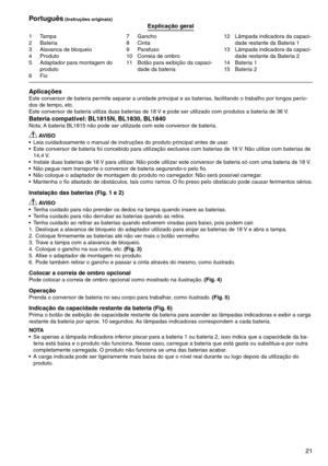 Page 21
21
1	 Tampa2	 Bateria
	 Alavanca	de	bloqueio
4	 Produto
5	 Adaptador	para	montagem	do	
produto6	 Fio
7	 Gancho8	 Cinta9	 Parafuso
10	 Correia	de	ombro	
11	 Botão	para	exibição	da	capaci
-
dade	da	bateria	 12	 Lâmpada	indicadora	da	capaci
-
dade	restante	da	Bateria	1
1	 Lâmpada	indicadora	da	capaci
-
dade	restante	da	Bateria	2
14	 Bateria	1
15	 Bateria	2
Português (Instruções originais)Explicação geral
AplicaçõesEste	conversor	de	bateria	permite	separar	a	unidade	principal	e	as	baterias,...