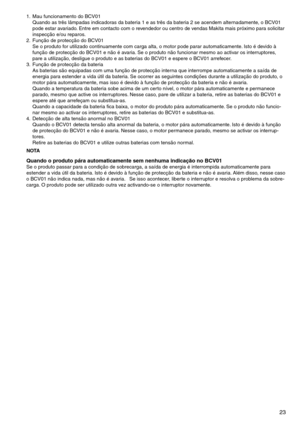 Page 23
2

1.	 Mau	funcionamento	do	BCV01Quando	as	três	lâmpadas	indicadoras	da	bateria	1	e	as	três	da	bateria	2	se	acendem	alternadamente,	o	BCV01	
pode	estar	avariado. 	Entre	em	contacto	com	o	revendedor	ou	centro	de	vendas	Makita	mais	próximo	para	solicitar	
inspecção	e/ou	reparos.
2.	 Função	de	protecção	do	BCV01	 Se	o	produto	for	utilizado	continuamente	com	carga	alta,	o	motor	pode	parar	automaticamente. 	Isto	é	devido	à	
função	de	protecção	do	BCV01	e	não	é	avaria. 	Se	o	produto	não	funcionar	mesmo...