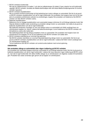 Page 29
29

1.	 BCV01-enhetens-funktionsfelNär	alla	tre	indikatorlampor	för	batteri	1	och	alla	tre	indikatorlampor	för	batteri	2	lyser	växelvis	har	ett	funktionsfel	
uppstått	i	BCV01-enheten. 	Kontakta	din	Makita-återförsäljare	eller	ditt	lokala	Makita-försäljningscenter	för	kontroll	
och/eller	reparation.
2.	 BCV01-enhetens-skyddsfunktion När	en	produkt	används	kontinuerligt	vid	hög	belastning	kan	motorn	stängas	av	automatiskt. 	Det	här	är	på	grund	
av	BCV01-enhetens	skyddsfunktion	och	det	är	inget...