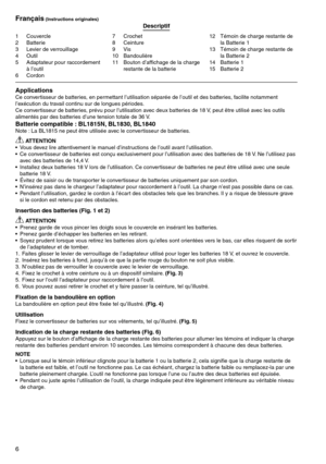 Page 6
6

1	 Couvercle2	 Batterie
	 Levier	de	verrouillage
4	 Outil
5	 Adaptateur	pour	raccordement	à	l’outil
6	 Cordon
7	 Crochet8	 Ceinture9	 Vis10	 Bandoulière
11	 Bouton	d’affichage	de	la	charge	restante	de	la	batterie 12	 Témoin	de	charge	restante	de	
la	Batterie	1
1	 Témoin	de	charge	restante	de	 la	Batterie	2
14	 Batterie	1
15	 Batterie	2
Français (Instructions originales) Descriptif
ApplicationsCe	convertisseur	de	batteries,	en	permettant	l’utilisation	séparée	de	l’outil	et	des	batteries,...