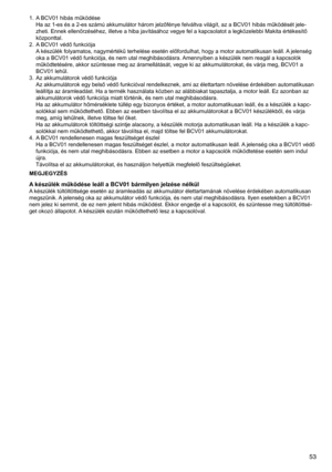 Page 53
5

1.	 A	BCV01	hibás	működése
Ha	az	1-es	és	a	2-es	számú	akkumulátor	három	jelzőfénye	felváltva	világít,	az	a	BCV01	hibás	működését	jele-
zheti.	Ennek	ellenőrzéséhez,	illetve	a	hiba	javításához	vegye	fel	a	kapcsolatot	a	legközelebbi	Makita	értékesítő	
központtal.
2.	 A 	BCV01	védő	funkciója
A 	készülék	folyamatos,	nagymértékű	terhelése	esetén	előfordulhat,	hogy	a	motor	automatikusan	leáll.	 A	jelenség	
oka	a	BCV01	védő	funkciója,	és	nem	utal	meghibásodásra.	 Amennyiben	a	készülék	nem	reagál	a...