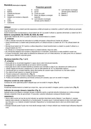 Page 54
54

1	 Capac2	 Baterie
3	 Clapetă	de	blocare
4	 Dispozitiv
5	 Adaptor	de	montare	a	dispoziti-vului6	 Cablu7	 Cataramă
8	 Curea9	 Şurub
10	 Curea	de	umăr
11	 Buton	de	afişare	a	energiei	
bateriilor
12	 Led	indicator	al	energiei	 rămase	pentru	Bateria	1 13	 Led	indicator	al	energiei	
rămase	pentru	Bateria	2
14	 Bateria	1
15	 Bateria	2
Română (Instrucţiuni originale)Prezentare generală
UtilizăriAcest	transformator	cu	baterii	permite	separarea	unităţii	principale	şi	a	bateriilor,	putând	fi	astfel	utilizat...