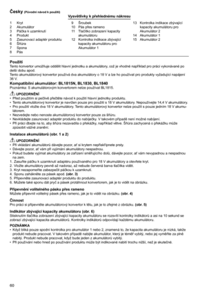 Page 60
60

1	 Kryt2	 Akumulátor
3	 Páčka	k	uzamknutí
4	 Produkt
5	 Zasunovací	adaptér	produktu
6	 Šňůra7	 Spona8	 Pás
9	 Šroubek
10	 Pás	přes	rameno
11	 Tlačítko	zobrazení	kapacity	
akumulátoru
12	 Kontrolka	indikace	zbývající	 kapacity	akumulátoru	pro	
	
Akumulátor	1 13	 Kontrolka	indikace	zbývající	
kapacity	akumulátoru	pro	
	
Akumulátor	2
14	 Akumulátor	1
15	 Akumulátor	2
Česky (Původní návod k použití)Vysvětlivky k přehlednému nákresu
PoužitíTento	konvertor	umožňuje	oddělit	hlavní	jednotku	a	akumulátory,...