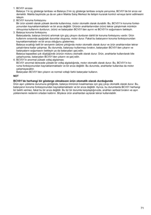 Page 71
71

1.	 BCV01	arızasıBatarya	1’in	üç	gösterge	lambası	ve	Batarya	2’nin	üç	gösterge	lambası	sırayla	yanıyorsa,	BCV01’de	bir	arıza	var	
demektir.	Makita	bayiinizle	ya	da	en	yakın	Makita	Satış	Merkezi	ile	iletişim	kurarak	kontrol	ve/veya	tamir	edilmesini	
isteyin.
2.	 BCV01	koruma	fonksiyonu Bir	ürün	sürekli	olarak	yüksek	devirde	kullanılırsa,	motor	otomatik	olarak	durabilir.	Bu,	BCV01’in	koruma	fonksi
-
yonundan	kaynaklanmaktadır	ve	bir	arıza	değildir.	Ürünün	anahtarlarından	ürünü	tekrar	çalıştırmak...