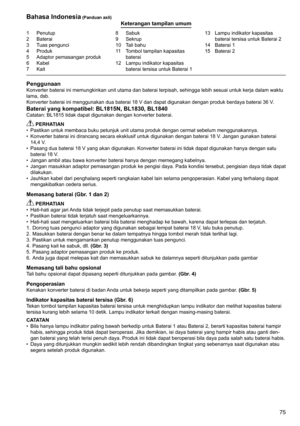 Page 75
75
1	 Penutup2	 Baterai
3	 Tuas	pengunci
4	 Produk
5	 Adaptor	pemasangan	produk
6	 Kabel7	 Kait
8	 Sabuk9	 Sekrup
10	 Tali	bahu
11	 Tombol	tampilan	kapasitas	
baterai
12	 Lampu	indikator	kapasitas	 baterai	tersisa	untuk	Baterai	1 13	 Lampu	indikator	kapasitas	
baterai	tersisa	untuk	Baterai	2
14	 Baterai	1
15	 Baterai	2
Bahasa Indonesia (Panduan asli)Keterangan tampilan umum
PenggunaanKonverter	baterai	ini	memungkinkan	unit	utama	dan	baterai	terpisah,	sehingga	lebih	sesuai	untuk	kerja	dalam	waktu	
lama,...
