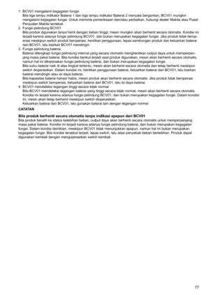 Page 77
77

1.	 BCV01	mengalami	kegagalan	fungsiBila	tiga	lampu	indikator	Baterai	1	dan	tiga	lampu	indikator	Baterai	2	menyala	bergantian,	BCV01	mungkin	
mengalami	kegagalan	fungsi.	Untuk	meminta	pemeriksaan	dan/atau	perbaikan,	hubungi	dealer	Makita	atau	Pusat	
Penjualan	Makita	terdekat.
2.	 Fungsi	pelindung	BCV01 Bila	produk	digunakan	tanpa	henti	dengan	beban	tinggi,	mesin	mungkin	akan	berhenti	secara	otomatis.	Kondisi	ini	
terjadi	karena	adanya	fungsi	pelindung	BCV01,	dan	bukan	merupakan	kegagalan	fungsi....
