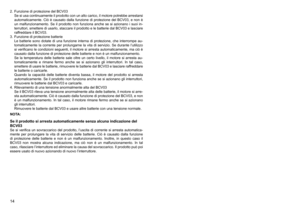 Page 14
14
2.	 Funzione	di	protezione	del	BCV0Se	 si	usa	 continuamente	 il	prodotto	 con	un	alto	 carico,	 il	motore	 potrebbe	 arrestarsi	
automaticamente.	 Ciò	è	causato	 dalla	funzione	 di	protezione	 del	BCV0,	 e	non	 è	
un	 malfunzionamento.	 Se	il	prodotto	 non	funziona	 anche	se	si	azionano	 i	suoi	 in
-
terruttori,	 smettere	di	usarlo,	 staccare	 il	prodotto	 e	le	 batterie	 dal	BCV0	 e	lasciare	
raffreddare	il	BCV0.
.	 Funzione	di	protezione	batterie Le	 batterie	 sono	dotate...