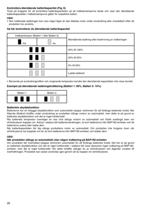 Page 26
26
Kontrollera återstående batterikapacitet (Fig. 6)Tryck	på	knappen	 för	att	kontrollera	 batterikapaciteten	 så	att	 indikatorlamporna	 tänds	och	visar	 den	återstående	
batterikapaciteten. 	Indikatorlamporna	gäller	för	respektive	batteri.
OBS!
•	 Den	indikerade	 laddningen	 kan	vara	 något	 lägre	än	den	 faktiska	 nivån	under	 användning	 eller	omedelbart	 efter	att	
produkten	har	använts.
Så här kontrollerar du återstående batterikapacitet
Indikatorlampor	(Batteri	1	eller	Batteri	2)
Återstående...