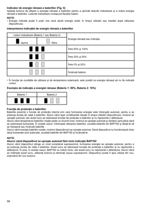 Page 56
56
Indicator de energie rămasă a bateriilor (Fig. 6)Apăsaţi	butonul	de	afişare	 a	energiei	 rămase	a	bateriilor	 pentru	a	aprinde	 ledurile	indicatoare	 şi	a	indica	 energia	
rămasă	a	bateriilor.	Ledurile	indicatoare	corespund	fiecărei	baterii.
NOTĂ:
•	 Energia	 indicată	poate	fi	puţin	 mai	mică	 decât	 energia	 reală,	în	timpul	 utilizării	 sau	imediat	 după	utilizarea	
dispozitivului.
Interpretarea indicaţiei de energie rămasă a bateriilor
Leduri	indicatoare	(Bateria	1	sau	Bateria	2)
Energia	rămasă...