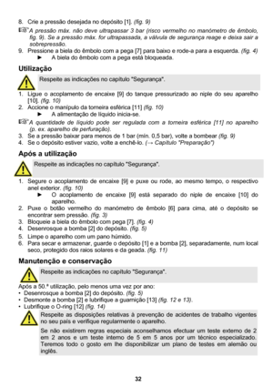 Page 32 
32  8.  Crie a pressão desejada no depósito [1]. (fig. 9) 
A pressão máx. não deve ultrapassar 3 bar (risco vermelho no manómetro de êmbolo, 
fig. 9). Se a pressão máx. for ultrapassada, a válvula de segurança reage e deixa sair a 
sobrepressão. 
9.  Pressione a biela do êmbolo com a pega [7] para baixo e rode-a para a esquerda. (fig. 4) 
►  A biela do êmbolo com a pega está bloqueada. 
Utilização 
 
Respeite as indicações no capítulo Segurança. 
1.  Ligue o acoplamento de encaixe [9] do tanque...