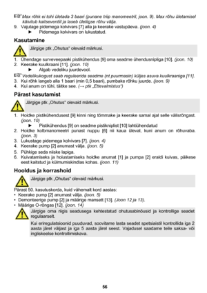 Page 56 
56 
Max rõhk ei tohi ületada 3 baari (punane triip manomeetril, joon. 9). Max rõhu ületamisel 
käivitub kaitseventiil ja laseb üleliigse rõhu välja. 
9.  Vajutage pidemega kolvivars [7] alla ja keerake vastupäeva. (joon. 4) 
►  Pidemega kolvivars on lukustatud. 
Kasutamine 
 
Järgige ptk „Ohutus“ olevaid märkusi. 
1.  Ühendage surveveepaaki pistikühendus [9] oma seadme ühendusnipliga [10]. (joon. 10) 
2.  Keerake kuulkraani [11]. (joon. 10) 
►  Algab vedeliku juurdevool. 
Vedelikukogust saab...