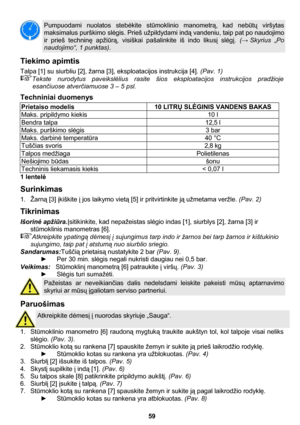 Page 59 
59 
 
Pumpuodami nuolatos stebėkite stūmoklinio manometrą, kad nebūtų viršytas 
maksimalus purškimo slėgis. Prieš užpildydami indą vandeniu, taip pat po naudojimo 
ir prieš techninę apžiūrą, visiškai pašalinkite iš indo likusį slėgį. (→ Skyrius  „Po 
naudojimo“, 1 punktas). 
Tiekimo apimtis  
Talpa [1] su siurbliu [2], žarna [3], eksploatacijos instrukcija [4]. (Pav. 1) 
Tekste nurodytus paveikslėlius rasite šios eksploatacijos instrukcijos pradžioje 
esančiuose atverčiamuose 3 – 5 psl. 
Techniniai...