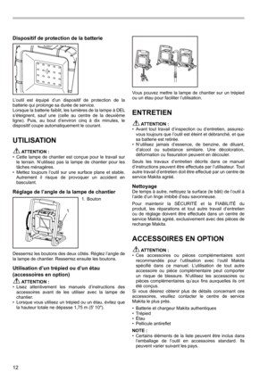 Page 1212
Dispositif de protection de la batterie
L’outil  est  équipé  d’un  dispositif  de  protection  de  la 
batterie qui prolonge sa durée de service.
Lorsque la batterie faiblit, les lumières de la lampe à DEL 
s’éteignent,  sauf  une  (celle  au  centre  de  la  deuxième 
ligne).  Puis,  au  bout  d’environ  cinq  à  dix  minutes,  le 
dispositif coupe automatiquement le courant.
UTILISATION
 ATTENTION :
•  Cette  lampe  de  chantier  est  conçue  pour  le  travail  sur 
le  terrain.  N’utilisez  pas...