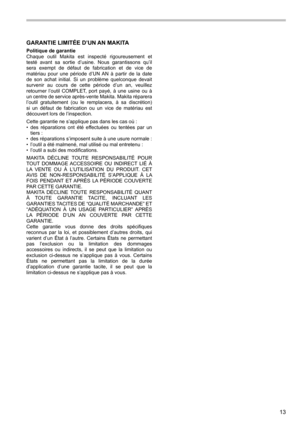 Page 1313
GARANTIE LIMITÉE D’UN AN MAKITA
Politique de garantie
Chaque  outil  Makita  est  inspecté  rigoureusement  et 
testé  avant  sa  sortie  d’usine.  Nous  garantissons  qu’il 
sera  exempt  de  défaut  de  fabrication  et  de  vice  de 
matériau  pour  une  période  d’UN  AN  à  partir  de  la  date 
de  son  achat  initial.  Si  un  problème  quelconque  devait 
survenir  au  cours  de  cette  période  d’un  an,  veuillez 
retourner  l’outil  COMPLET,  port  payé,  à  une  usine  ou  à 
un centre de...