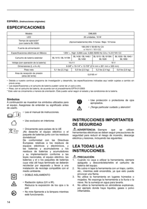 Page 1414
ESPAÑOL (Instrucciones originales)
ESPECIFICACIONES
ModeloDML805
LED 20 unidades, 10 W
Tiempo de operación*  
(con batería BL1830) (Aproximadamente) Alto: 5 horas / Bajo: 10 horas
Fuente de alimentación 100-240 V 50-60 Hz CA  
o 14,4 V / 18 V CC
Especificaciones eléctricas en México 120V 
 High: 0,09A Low: 0,06A 50/60 Hz CA o 14,4V/18V CC
Cartucho de batería estándar BL1415 / BL1415NBL1430 / BL1440 / 
BL1450 BL1815 / BL1815N / 
BL1820 BL1830 / BL1840 / 
BL1850
Voltaje (con operación de la batería)...