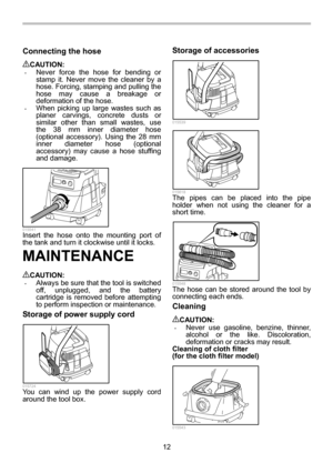 Page 12
12 
Connecting the hose  
CAUTION: • Never force the hose for bending or 
stamp it. Never move the cleaner by a 
hose. Forcing, stamping and pulling the 
hose may cause a breakage or 
deformation of the hose. 
• When picking up large wastes such as 
planer carvings, concrete dusts or 
similar other than small wastes, use 
the 38 mm inner diameter hose 
(optional accessory). Using the 28 mm 
inner diameter hose (optional 
accessory) may cause a hose stuffing 
and damage. 
  015541 Insert the hose onto...