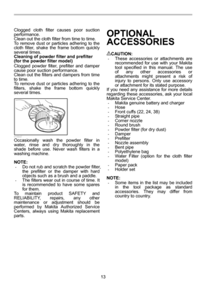 Page 13
13 
Clogged cloth filter 
causes poor suction 
performance. 
Clean out the cloth filter from time to time. 
To remove dust or particles adhering to the 
cloth filter, shake the frame bottom quickly 
several times. 
Cleaning of powder filter and prefilter 
(for the powder filter model) 
Clogged powder filter, prefilter and damper 
cause poor suction performance. 
Clean out the filters and dampers from time 
to time. 
To remove dust or particles adhering to the 
filters, shake the frame bottom quickly...