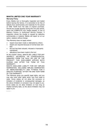 Page 14
14 
MAKITA LIMITED ONE YEAR WARRANTYWarranty Policy
Every Makita tool is thoroughly inspected and tested 
before leaving the factory. It is warranted to be free of 
defects from workmanship and materials for the period 
of ONE YEAR from the date of original purchase. 
Should any trouble develop during this one year period, 
return the COMPLETE tool, freight prepaid, to one of 
Makita’s Factory or Authorized Service Centers. If 
inspection shows the trouble is caused by defective 
workmanship or...