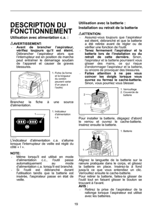 Page 19
19 
DESCRIPTION DU 
FONCTIONNEMENT 
Utilisation avec alimentation c.a. :  
AVERTISSEMENT: • Avant de brancher l’aspirateur, 
vérifiez toujours qu’il est éteint.  
Débrancher l’aspirateur alors que 
l’interrupteur est en position de marche 
peut entraîner le démarrage soudain 
de l’appareil et causer de graves 
blessures. 
1
  015533 Branchez la fiche à une source 
dalimentation. 
12
1
  015549 Lindicateur dalimentation c.a. sallume 
lorsque linterrupteur de veille est réglé du 
côté « I ». 
 
NOTE: •...