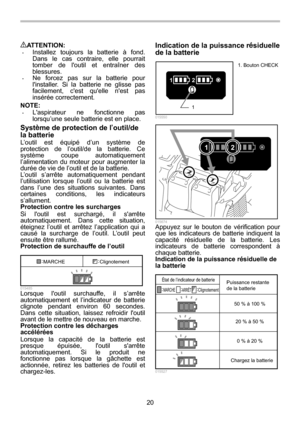 Page 20
20 
ATTENTION: • Installez toujours la batterie à fond. 
Dans le cas contraire, elle pourrait 
tomber de loutil et entraîner des 
blessures. 
• Ne forcez pas sur la batterie pour 
linstaller. Si la batterie ne glisse pas 
facilement, cest quelle nest pas 
insérée correctement. 
NOTE: 
• Laspirateur ne fonctionne pas 
lorsqu’une seule batterie est en place. 
Syst ème de protection de l ’outil/de 
la batterie 
L’outil est équipé d’un système de 
protection de l’outil/de la batterie. Ce 
système coupe...
