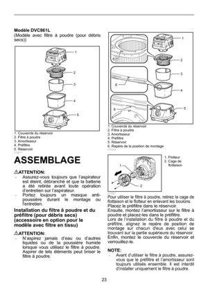 Page 23
23 
Modèle DVC861L 
(Modèle avec filtre à 
poudre (pour débris 
secs)) 
1
2
3
4
5
 
 
015617 
ASSEMBLAGE  
ATTENTION: • Assurez-vous toujours que l’aspirateur 
est éteint, débranché et que la batterie 
a été retirée avant  toute opération 
d’entretien sur l’aspirateur. 
• Portez toujours un masque anti-
poussière durant le montage ou 
lentretien. 
Installation du filtre  à poudre et du 
pr éfiltre (pour d ébris secs) 
(accessoire en option pour le 
mod èle avec filtre en tissu) 
 
ATTENTION: • N’aspirez...