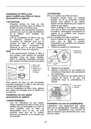 Page 24
24 
Installation du filtre à eau   
(pour mod èle avec filtre en tissu) 
(accessoire en option) 
 
ATTENTION: • Naspirez jamais de leau ou des 
poussières humides sans le flotteur et 
le filtre en tissu ou le filtre à eau. 
• Pour aspirer des poussières humides, 
assurez-vous que la cage de flottaison 
et le flotteur sont installés sur 
laspirateur. 
• Lors de l’installation du filtre à eau sur 
le réservoir, placez-le près de 
l’ouverture du réservoir pour que le 
crochet du filtre à eau s’engage...